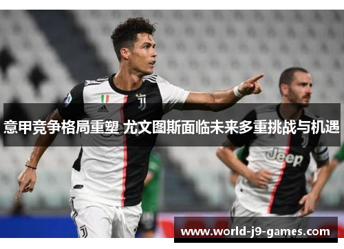 意甲竞争格局重塑 尤文图斯面临未来多重挑战与机遇 意甲竞争格局重塑 尤文图斯面临未来多重挑战与机遇