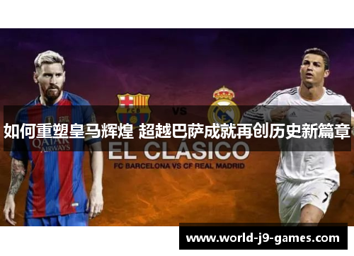 如何重塑皇马辉煌 超越巴萨成就再创历史新篇章