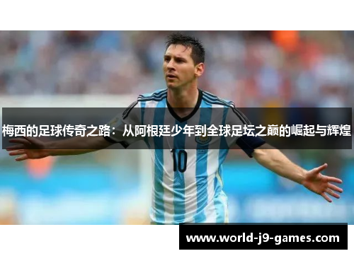 梅西的足球传奇之路:从阿根廷少年到全球足坛之巅的崛起与辉煌 梅西的足球传奇之路:从阿根廷少年到全球足坛之巅的崛起与辉煌