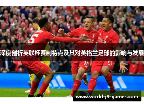 深度剖析英联杯赛制特点及其对英格兰足球的影响与发展