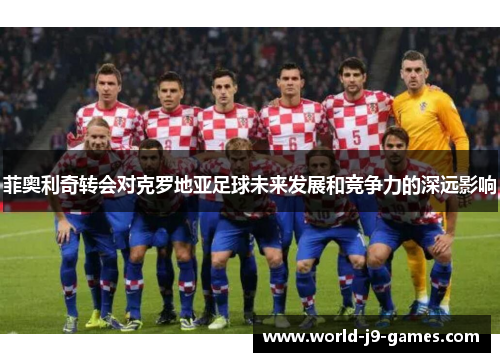 菲奥利奇转会对克罗地亚足球未来发展和竞争力的深远影响 菲奥利奇转会对克罗地亚足球未来发展和竞争力的深远影响