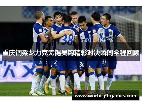重庆铜梁龙力克无锡吴钩精彩对决瞬间全程回顾 重庆铜梁龙力克无锡吴钩精彩对决瞬间全程回顾
