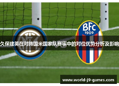 久保建英在对阵国米国家队赛事中的对位优势分析及影响 久保建英在对阵国米国家队赛事中的对位优势分析及影响