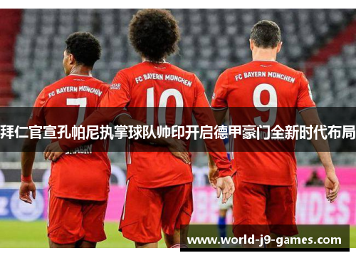 拜仁官宣孔帕尼执掌球队帅印开启德甲豪门全新时代布局