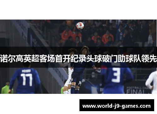 诺尔高英超客场首开纪录头球破门助球队领先 诺尔高英超客场首开纪录头球破门助球队领先